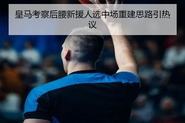 皇马考察后腰新援人选中场重建思路引热议